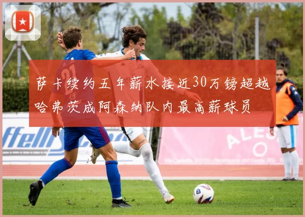 萨卡续约五年薪水接近30万镑超越哈弗茨成阿森纳队内最高薪球员