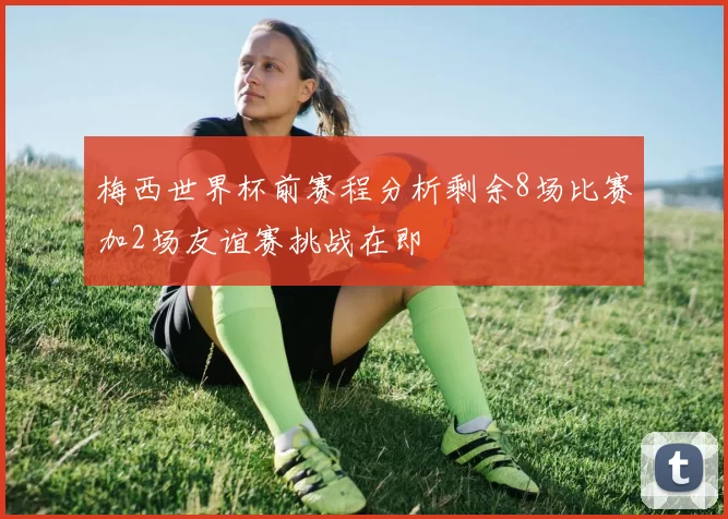 梅西世界杯前赛程分析剩余8场比赛加2场友谊赛挑战在即