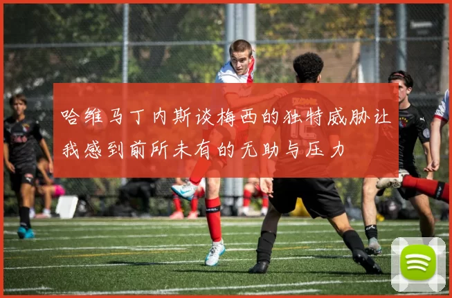 哈维马丁内斯谈梅西的独特威胁让我感到前所未有的无助与压力