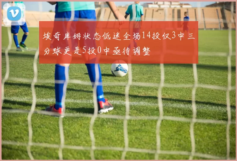 埃奇库姆状态低迷全场14投仅3中三分球更是5投0中亟待调整