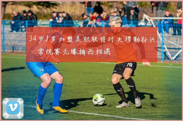 34岁J罗加盟美职联将对决穆勒孙兴慜常规赛无缘梅西相遇