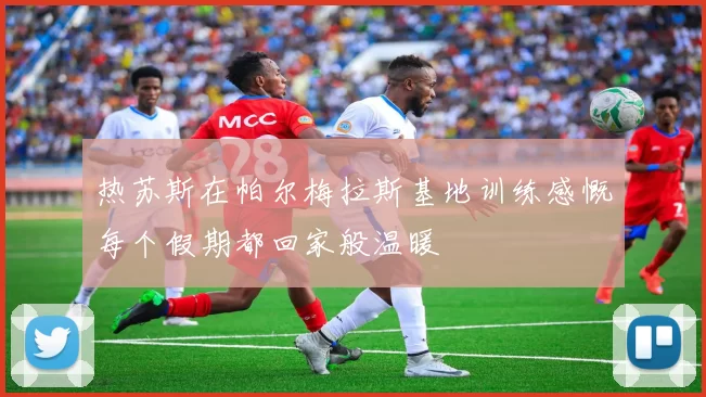 热苏斯在帕尔梅拉斯基地训练感慨每个假期都回家般温暖