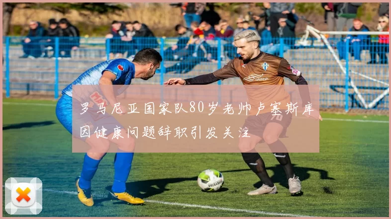 罗马尼亚国家队80岁老帅卢塞斯库因健康问题辞职引发关注
