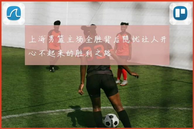 上海男篮主场全胜背后隐忧让人开心不起来的胜利之路