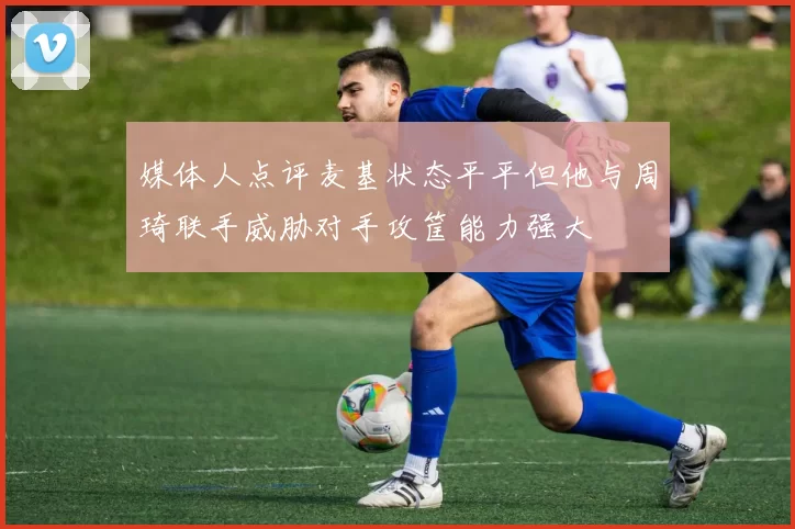 媒体人点评麦基状态平平但他与周琦联手威胁对手攻筐能力强大