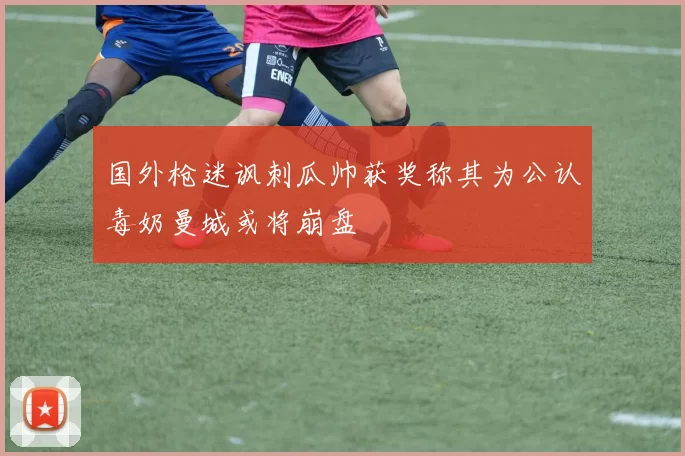 国外枪迷讽刺瓜帅获奖称其为公认毒奶曼城或将崩盘