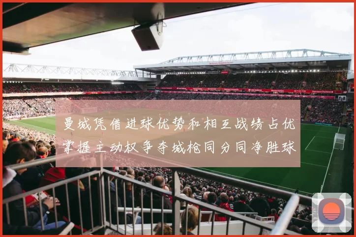 曼城凭借进球优势和相互战绩占优掌握主动权争夺城枪同分同净胜球局势