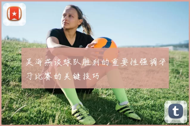 吴海燕谈球队胜利的重要性强调学习比赛的关键技巧