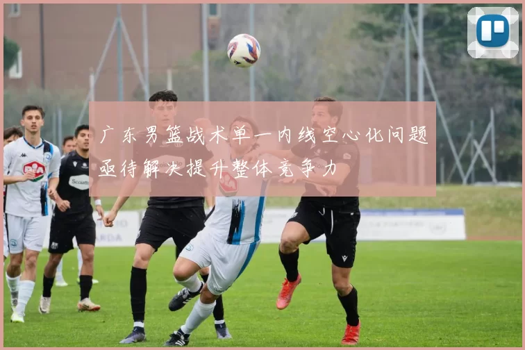 广东男篮战术单一内线空心化问题亟待解决提升整体竞争力