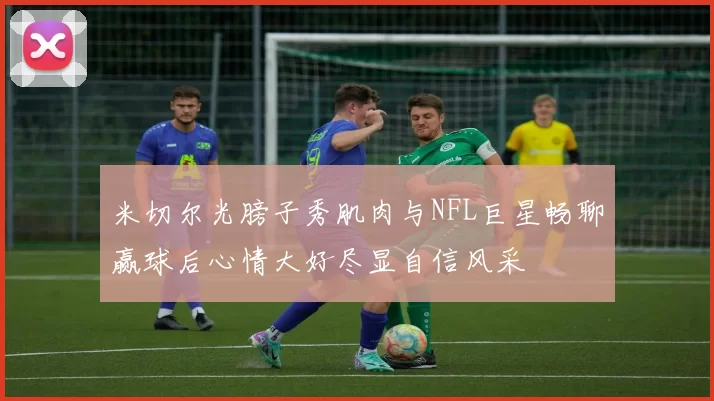 米切尔光膀子秀肌肉与NFL巨星畅聊赢球后心情大好尽显自信风采