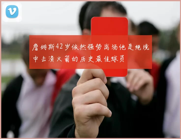 詹姆斯42岁依然强势离场他是绝境中击溃火箭的历史最佳球员