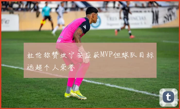 杜伦称赞坎宁安应获MVP但球队目标远超个人荣誉