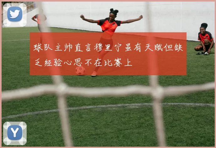球队主帅直言穆里宁虽有天赋但缺乏经验心思不在比赛上