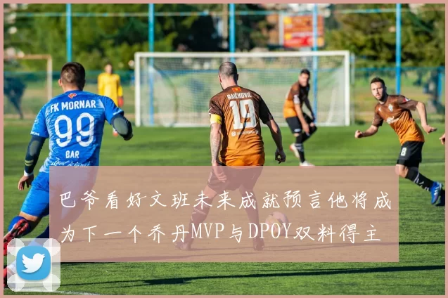 巴爷看好文班未来成就预言他将成为下一个乔丹MVP与DPOY双料得主