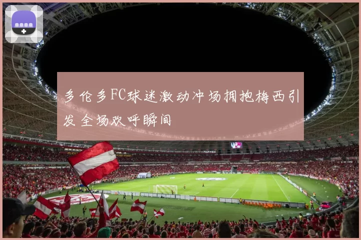 多伦多FC球迷激动冲场拥抱梅西引发全场欢呼瞬间