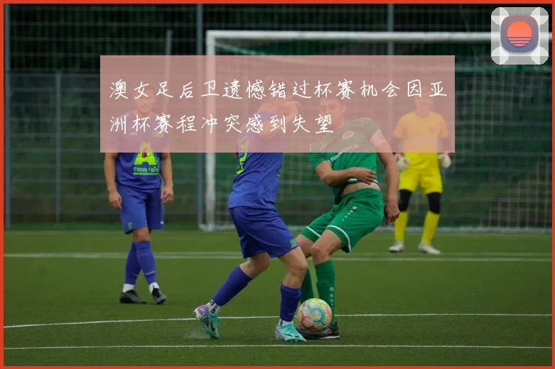 澳女足后卫遗憾错过杯赛机会因亚洲杯赛程冲突感到失望