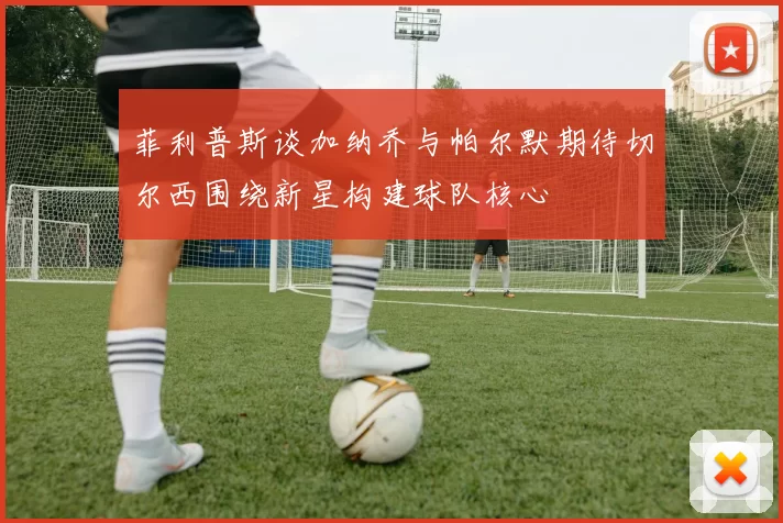 菲利普斯谈加纳乔与帕尔默期待切尔西围绕新星构建球队核心
