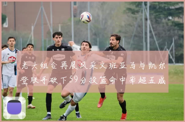 光头组合再展风采文班亚马与凯尔登联手砍下59分投篮命中率超五成