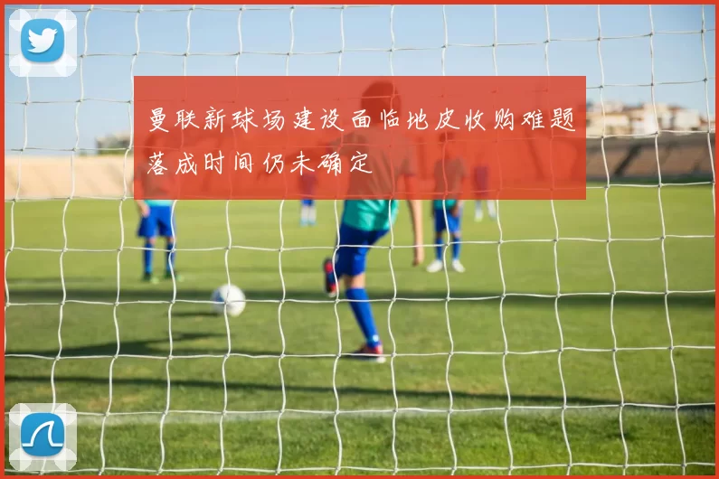曼联新球场建设面临地皮收购难题落成时间仍未确定