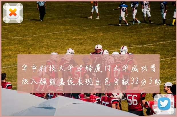 华中科技大学逆转厦门大学成功晋级八强熊嘉俊表现出色贡献32分5助攻5抢断