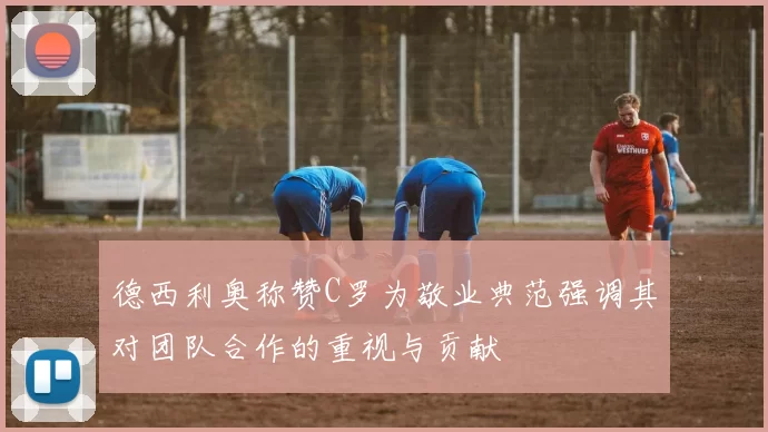 德西利奥称赞C罗为敬业典范强调其对团队合作的重视与贡献