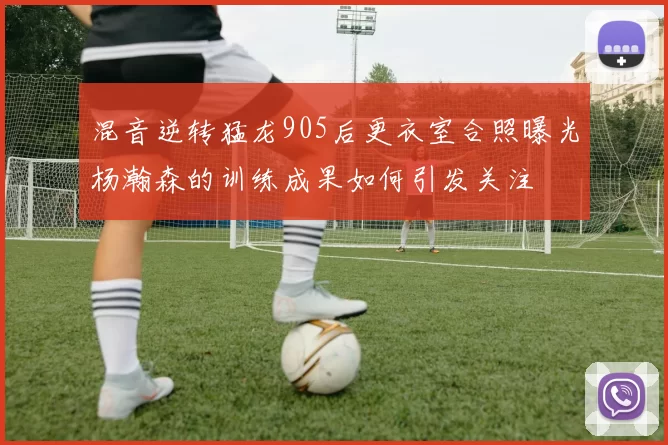 混音逆转猛龙905后更衣室合照曝光杨瀚森的训练成果如何引发关注