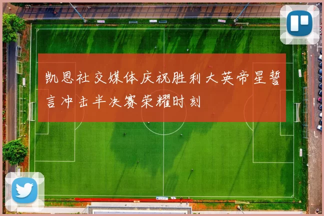 凯恩社交媒体庆祝胜利大英帝星誓言冲击半决赛荣耀时刻
