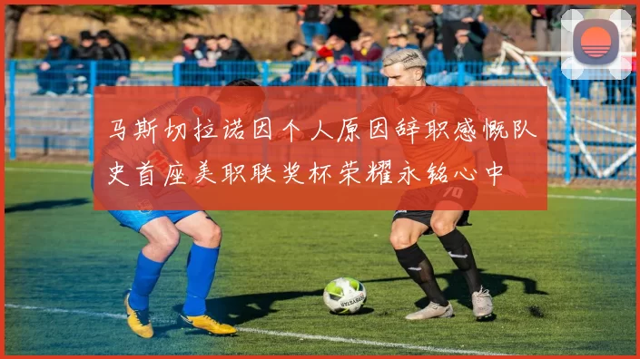 马斯切拉诺因个人原因辞职感慨队史首座美职联奖杯荣耀永铭心中