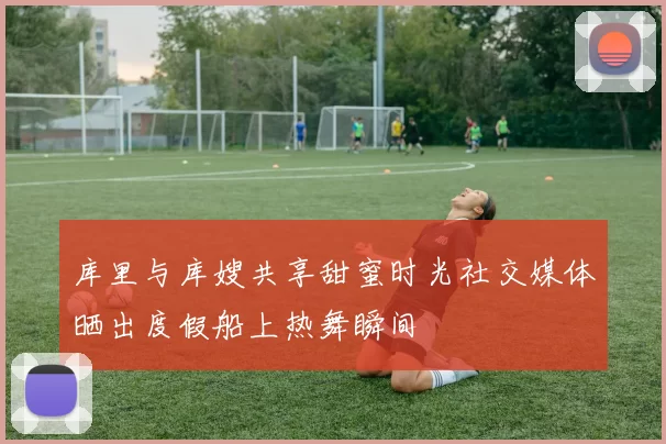 库里与库嫂共享甜蜜时光社交媒体晒出度假船上热舞瞬间