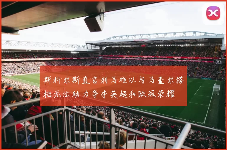 斯科尔斯直言利马难以与马奎尔搭档无法助力争夺英超和欧冠荣耀